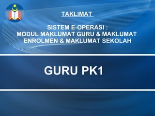 TAKLIMAT 
SISTEM E-OPERASI : 
MODUL MAKLUMAT GURU & MAKLUMAT 
ENROLMEN & MAKLUMAT SEKOLAH 
GURU PK1 
 