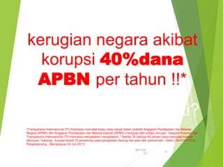 kerugian negara akibat
korupsi 40%dana
APBN per tahun !!*
siapa yang menikmati?
•Transparansi Internasional (TI) Indonesia mencatat kalau uang rakyat dalam praktek Anggaran Pendapatan dan Belanja
Negara (APBN) dan Anggaran Pendapatan dan Belanja Daerah (APBD) menguap oleh prilaku korupsi. Dwipoto Kusumo dari
Transparansi Internasional (TI) Indonesia mengatakan mengatakan, " Sekitar 30 sampai 40 persen dana menguap karena
dikorupsi," katanya, korupsi terjadi 70 persennya pada pengadaan barang dan jasa oleh pemerintah., Sabtu (30/07/2011) di
Pangkalpinang. (Bangkapost 30 Juli 2011)
06/11/20
13
12
 