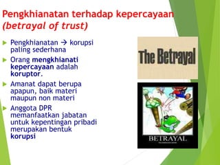 Pengkhianatan terhadap kepercayaan
(betrayal of trust)
 Pengkhianatan  korupsi
paling sederhana
 Orang mengkhianati
kepercayaan adalah
koruptor.
 Amanat dapat berupa
apapun, baik materi
maupun non materi
 Anggota DPR
memanfaatkan jabatan
untuk kepentingan pribadi
merupakan bentuk
korupsi
 