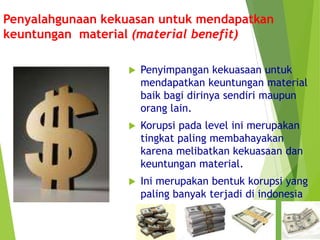 Penyalahgunaan kekuasan untuk mendapatkan
keuntungan material (material benefit)
 Penyimpangan kekuasaan untuk
mendapatkan keuntungan material
baik bagi dirinya sendiri maupun
orang lain.
 Korupsi pada level ini merupakan
tingkat paling membahayakan
karena melibatkan kekuasaan dan
keuntungan material.
 Ini merupakan bentuk korupsi yang
paling banyak terjadi di indonesia
 