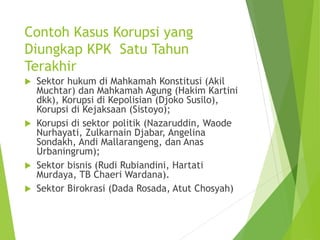 Contoh Kasus Korupsi yang
Diungkap KPK Satu Tahun
Terakhir
 Sektor hukum di Mahkamah Konstitusi (Akil
Muchtar) dan Mahkamah Agung (Hakim Kartini
dkk), Korupsi di Kepolisian (Djoko Susilo),
Korupsi di Kejaksaan (Sistoyo);
 Korupsi di sektor politik (Nazaruddin, Waode
Nurhayati, Zulkarnain Djabar, Angelina
Sondakh, Andi Mallarangeng, dan Anas
Urbaningrum);
 Sektor bisnis (Rudi Rubiandini, Hartati
Murdaya, TB Chaeri Wardana).
 Sektor Birokrasi (Dada Rosada, Atut Chosyah)
 
