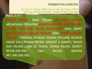 PENGERTIAN KORUPSI
UU No 31 Tahun 1999 Jo.UU No 20 Tahun 2001
tentang Pemberantasan Tindak Pidana Korupsi
PASAL 2 (1)
SETIAP ORANG YANG SECARA MELAWAN HUKUM
MELAKUKAN PEBUATAN MEMPERKAYA DIRI SENDIRI ATAU
ORANG LAIN ATAU SUATU KORPORASI YANG DAPAT
MERUGIKAN KEUANGAN NEGARA ATAU PEREKONOMIAN
NEGARA, DIPIDANA DENGAN PIDANA PENJARA SEUMUR
HIDUP ATAU PIDANA PALING SINGKAT 4 (EMPAT) TAHUN
DAN PALING LAMA 20 TAHUN, DENDA PALING SEDIKIT
RP200.000.000,- DAN PALING BANYAK
RP1.000.000.000,-
.
 