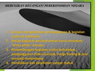 MERUGIKAN KEUANGAN/ PEREKONOMIAN NEGARA
1. Korupsi menghambat pembangunan & kegiatan
usaha di Indonesia
2. Setiap kegiatan perekonomian harus melewati
“pintu-pintu” korupsi
3. Perkembangan kegiatan usaha terhambat,
pengangguran makin banyak, harga barang & jasa
menjadi melambung
4. Pendidikan dan kesehatan sangat mahal
 