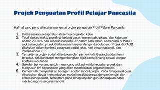Projek Penguatan Profil Pelajar Pancasila
Hal-hal yang perlu diketahui mengenai projek penguatan Profil Pelajar Pancasila
1. Dilaksanakan setiap tahun di semua tingkatan kelas.
2. Total alokasi waktu projek di jenjang dasar, menengah, diksus, dan kejuruan
adalah 20-30% dari keseluruhan total JP dalam satu tahun, sementara di PAUD
alokasi kegiatan projek dilaksanakan sesuai dengan kebutuhan. (Projek di PAUD
dilakukan dalam konteks perayaan tradisi lokal, hari besar nasional, dan
internasional.)
3. Tema-tema projek sudah ditentukan oleh pemerintah. Berangkat dari tema
tersebut, sekolah dapat mengembangkan topik spesifik yang sesuai dengan
konteks kebutuhan.
4. Sekolah berwenang untuk merancang alokasi waktu kegiatan projek dan
menyusun tim kepanitiaan yang akan memfasilitasi kegiatan projek.
5. Pemerintah menyediakan beragam contoh modul projek. Pada tahap awal guru
diharapkan dapat mengadaptasi modul tersebut sesuai dengan kondisi dan
kebutuhan sekolah, sementara pada tahap lanjutan guru diharapkan dapat
merancangnya secara mandiri.
 