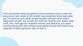 Perlu disampaikan bahwa pengolahan antara pemetaan tujuan di awal dan
penyusunan rapor projek di akhir adalah ruang eksplorasi bebas bagi setiap
guru. Di dalamnya guru dapat mengembangkan berbagai variasi bentuk
(diagnostik, formatif, dan sumatif) dan instrumen asesmen (tes, lembar ceklis,
rubrik, dsb). Sehingga dari rangkaian aktivitas yang dilakukan, guru dapat
membuat kesimpulan akhir mengenai pencapaian peserta didik seperti yang
tergambar di dalam gambaran rapor di slide ini.
 