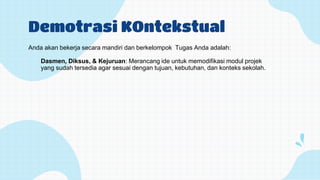 Demotrasi KOntekstual
Anda akan bekerja secara mandiri dan berkelompok Tugas Anda adalah:
Dasmen, Diksus, & Kejuruan: Merancang ide untuk memodifikasi modul projek
yang sudah tersedia agar sesuai dengan tujuan, kebutuhan, dan konteks sekolah.
 