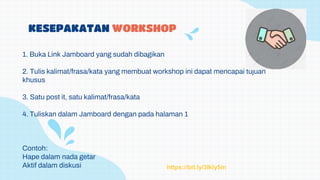 KESEPAKATAN WORKSHOP
1. Buka Link Jamboard yang sudah dibagikan
2. Tulis kalimat/frasa/kata yang membuat workshop ini dapat mencapai tujuan
khusus
3. Satu post it, satu kalimat/frasa/kata
4. Tuliskan dalam Jamboard dengan pada halaman 1
Contoh:
Hape dalam nada getar
Aktif dalam diskusi https://bit.ly/3Ikly5m
 