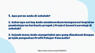 1. Apa peran anda di sekolah?
2. Seberapa sering Anda membawakan/mengawasi kegiatan
pembelajaran berbasis proyek (Project based Learning) di
sekolah?
3. Sejauh mana Anda mengetahui apa yang dimaksud dengan
projek penguatan Profil Pelajar Pancasila?
https://www.menti.com/je7o8y56n5
 