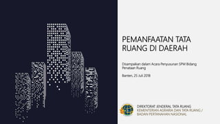 DIREKTORAT JENDERAL TATA RUANG
KEMENTERIAN AGRARIA DAN TATA RUANG /
BADAN PERTANAHAN NASIONAL
PEMANFAATAN TATA
RUANG DI DAERAH
Disampaikan dalam Acara Penyusunan SPM Bidang
Penataan Ruang
Banten, 25 Juli 2018
 