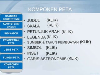 KOMPONEN PETA
 STANDAR
KOMPETENSI
              •   JUDUL   (KLIK)
KOMPETENSI
  DASAR       •   SKALA    (KLIK)

INDIKATOR
              •   PETUNJUK ARAH (KLIK)
              •   LEGENDA (KLIK)
PENGERTIAN
   PETA       • SUMBER & TAHUN PEMBUATAN (KLIK)

JENIS PETA
              • SIMBOL (KLIK)
              • INSET   (KLIK)
FUNGSI PETA
              • GARIS ASTRONOMIS (KLIK)
KOMPONEN
  PETA

                                              NASA -USA
 