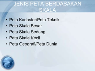 JENIS PETA BERDASAKAN
               SKALA
•   Peta Kadaster/Peta Teknik
•   Peta Skala Besar
•   Peta Skala Sedang
•   Peta Skala Kecil
•   Peta Geografi/Peta Dunia
 