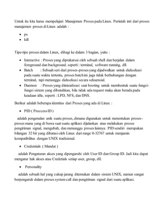 Untuk itu kita harus mempelajari Manajemen Proses pada Linux. Perintah inti dari proses
manajemen proses diLinux adalah :
 ps
 kill
Tipe-tipe proses dalam Linux, dibagi ke dalam 3 bagian, yaitu :
 Interactive : Proses yang diprakarsai oleh sebuah shell dan berjalan dalam
foreground dan background. seperti : terminal, software running, dll.
 Batch : Sebuah seri dari proses-prosesyang dijadwalkan untuk dieksekusi
pada suatu waktu tertentu, proses batchini juga tidak berhubungan dengan
terminal, tapi menunggu dieksekusi secara sekuensial.
 Daemon : Proses yang diinisialisasi saat booting untuk membentuk suatu fungsi-
fungsi sistem yang dibutuhkan, bila tidak ada request maka akan berada pada
keadaan idle, seperti : LPD, NFS, dan DNS.
Berikut adalah beberapa identitas dari Proses yang ada di Linux :
 PID ( ProccessID )
adalah pengenalan unik suatu proses, dimana digunakan untuk menentukan proses-
proses mana yang di bawa saat suatu aplikasi dijalankan atau melakukan proses
pengiriman signal, mengubah, dan menunggu proses lainnya. PID sendiri merupakan
bilangan 32 bit yang dibatasi oleh Linux dari range 0-32767 untuk menjamin
kompatibilitas dengan UNIX tradisional.
 Credentials ( Mandat )
adalah Pengaturan akses yang dipengaruhi oleh User ID dan Group ID. Jadi kita dapat
mengatur hak akses atau Credetials setiap user, group, dll.
 Personality
adalah sebuah hal yang cukup jarang ditemukan dalam sistem UNIX, namun sangat
berpengaruh dalam proses system call dan pengiriman signal dari suatu aplikasi.
 