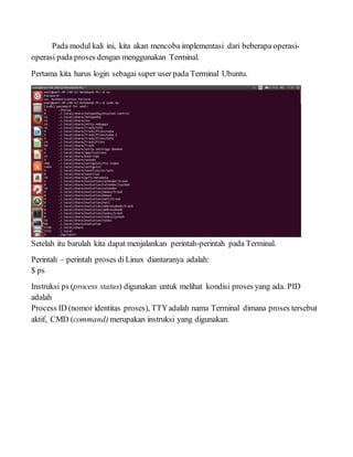 Pada modul kali ini, kita akan mencoba implementasi dari beberapa operasi-
operasi pada proses dengan menggunakan Terminal.
Pertama kita harus login sebagai super user pada Terminal Ubuntu.
Setelah itu barulah kita dapat menjalankan perintah-perintah pada Terminal.
Perintah – perintah proses diLinux diantaranya adalah:
$ ps
Instruksi ps (process status) digunakan untuk melihat kondisi proses yang ada. PID
adalah
Process ID (nomor identitas proses), TTYadalah nama Terminal dimana proses tersebut
aktif, CMD (command) merupakan instruksi yang digunakan.
 