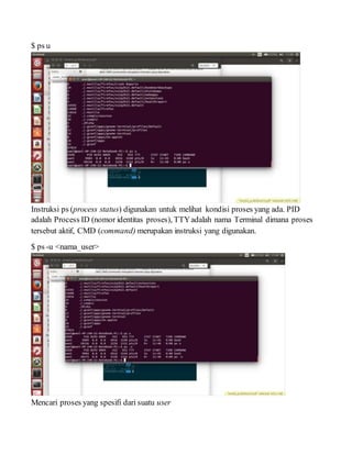 $ ps u
Instruksi ps (process status) digunakan untuk melihat kondisi proses yang ada. PID
adalah Process ID (nomor identitas proses), TTYadalah nama Terminal dimana proses
tersebut aktif, CMD (command) merupakan instruksi yang digunakan.
$ ps -u <nama_user>
Mencari proses yang spesifi dari suatu user
 