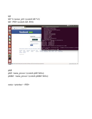 kill
kill %<nomor_job> (contoh:kill %1)
kill <PID> (contoh: kill 2016)
pkill
pkill <nama_proses> (contoh:pkill fiefox)
pkillall <nama_proses> (contoh:pkillall fiefox)
renice <prioritas> <PID>
 