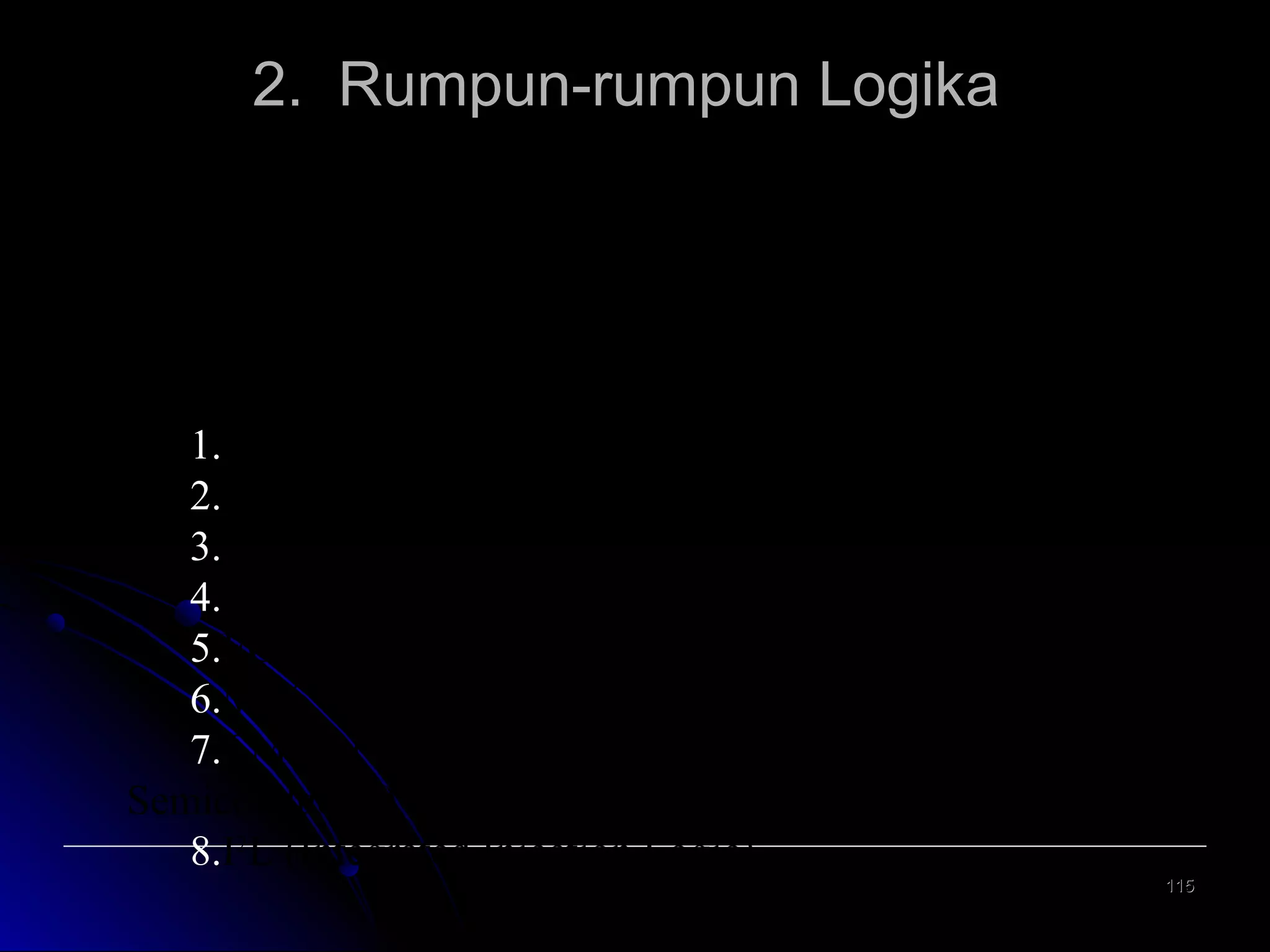 2. Rumpun-rumpun Logika
Ditinjau
dari
rangkaian
elektronika
yang
membentuknya maka gerbang-gerbang logika dapat
dikelompokkan menjadi beberapa kelompok, antara lain
ialah :
1.RTL (Resistor Transistor Logic)
2.DTL (Diode Transistor Logic)
3.TTL (Transistor Transistor Logic)
4.CTL (Complementary Transistor Logic)
5.ECL Emitter Coupled Logic)
6.MOS (Metal Oxide Semiconductor)
7.CMOS (Complementary Metal Oxide
Semiconductor)
8.I2L (Integrated Injection Logic)
115

 