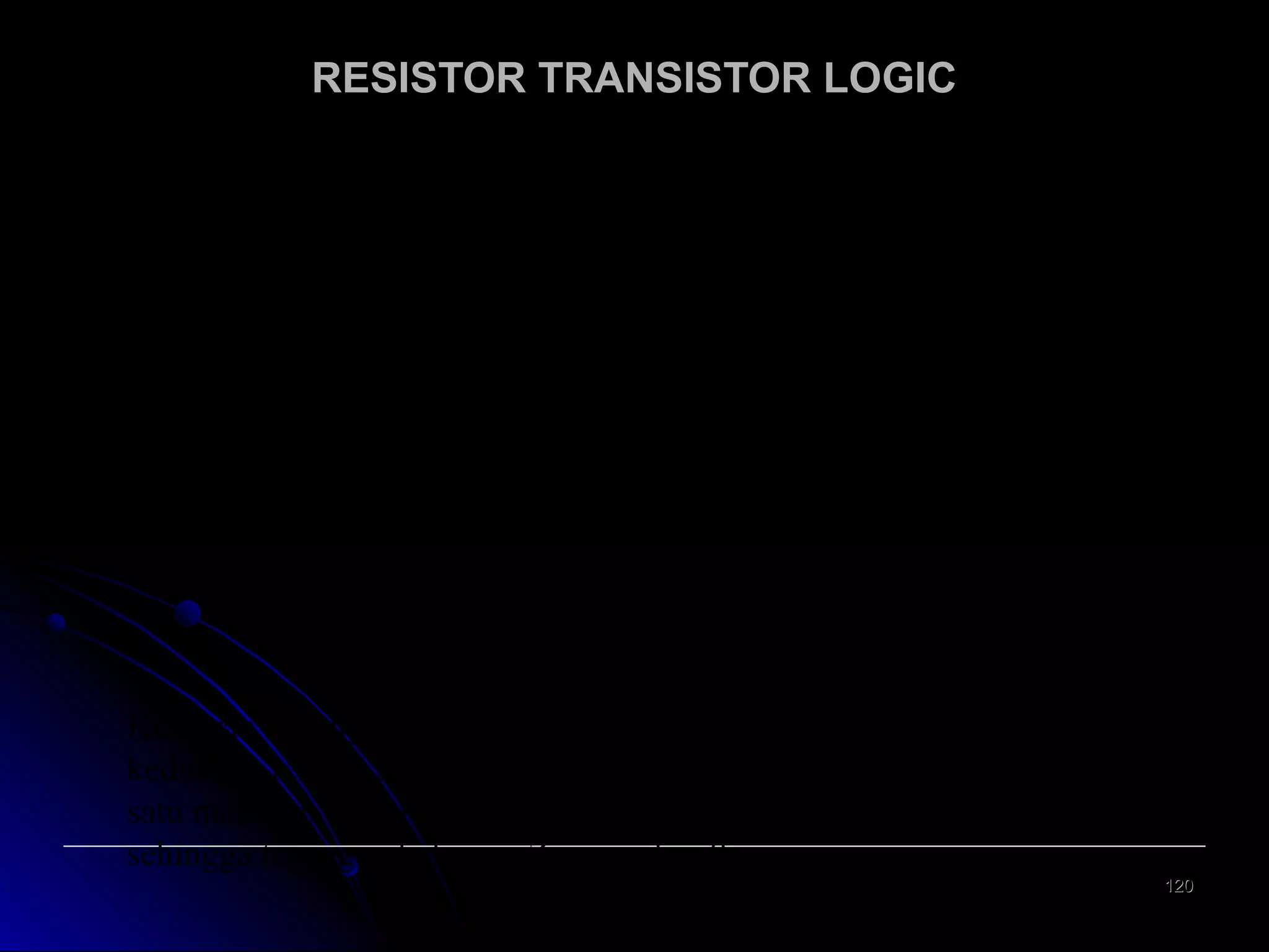 RESISTOR TRANSISTOR LOGIC
Rangkaian NOR
Rangkaian ini terdiri dari transistor bipolar dan tahanan.
V

CC

R

C

Z
R
A

B

I CA
Q

A

I CB

R
Q

B

B

B

Gambar 1.2. Rangkaian NOR rumpun RTL
Keluaran Z hanya bisa tinggi jika dan hanya jika masukan A dan B
keduanya rendah sehingga kedua transistor menyumbat. Jika salah
satu masukan tinggi maka transistor yang bersangkutan akan jenuh
sehingga tegangan keluaran Z menjadi = 0.
120

 