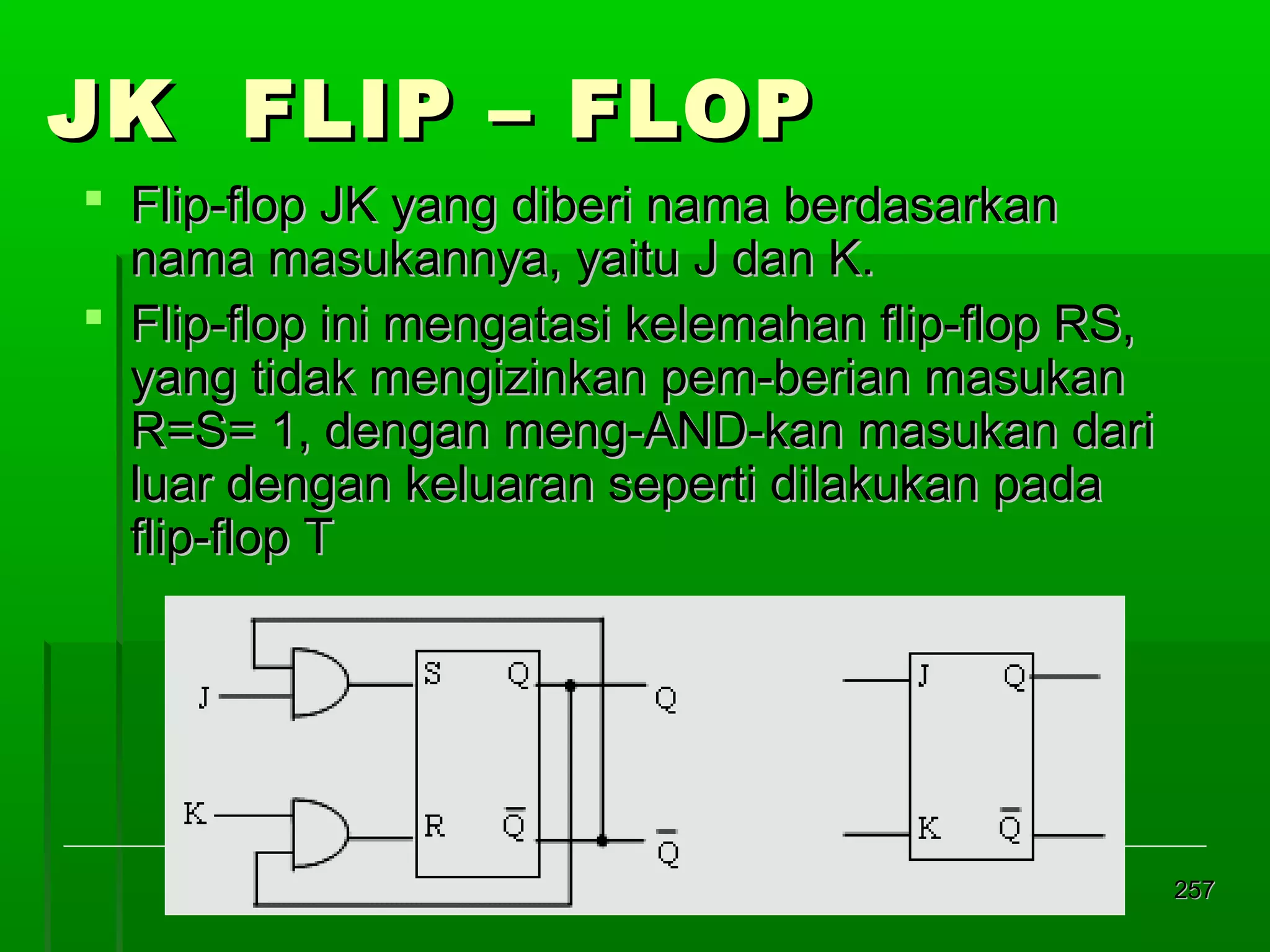 JK FLIP – FLOP
 Flip-flop JK yang diberi nama berdasarkan
nama masukannya, yaitu J dan K.
 Flip-flop ini mengatasi kelemahan flip-flop RS,
yang tidak mengizinkan pem-berian masukan
R=S= 1, dengan meng-AND-kan masukan dari
luar dengan keluaran seperti dilakukan pada
flip-flop T

257

 