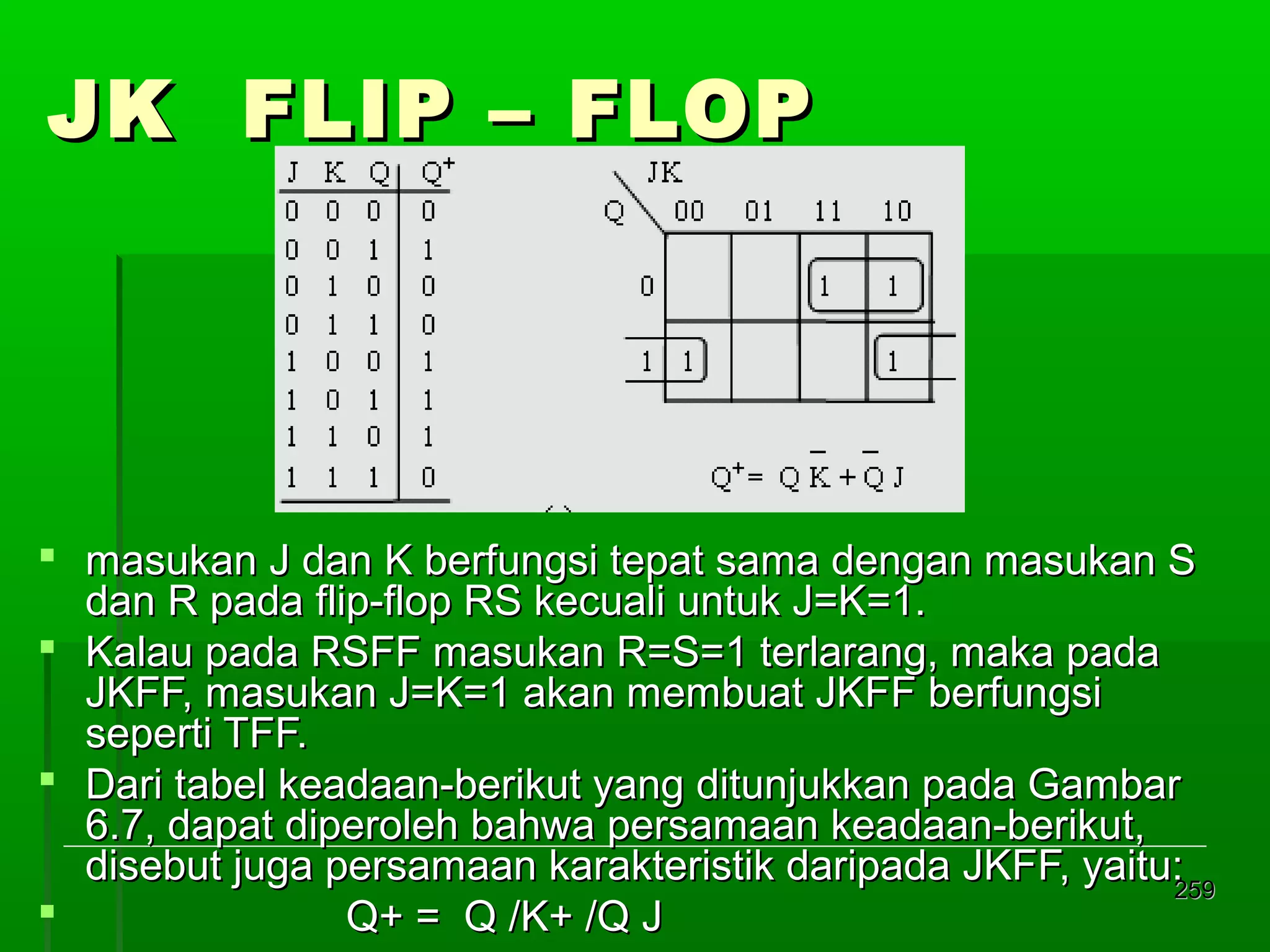 JK FLIP – FLOP

 masukan J dan K berfungsi tepat sama dengan masukan S
dan R pada flip-flop RS kecuali untuk J=K=1.
 Kalau pada RSFF masukan R=S=1 terlarang, maka pada
JKFF, masukan J=K=1 akan membuat JKFF berfungsi
seperti TFF.
 Dari tabel keadaan-berikut yang ditunjukkan pada Gambar
6.7, dapat diperoleh bahwa persamaan keadaan-berikut,
disebut juga persamaan karakteristik daripada JKFF, yaitu:
259

Q+ = Q /K+ /Q J

 