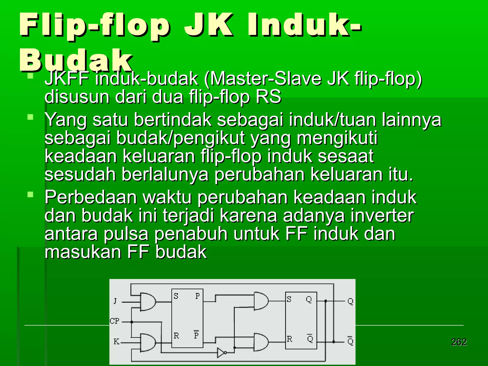 Flip-flop JK IndukBudak
 JKFF induk-budak (Master-Slave JK flip-flop)

disusun dari dua flip-flop RS
 Yang satu bertindak sebagai induk/tuan lainnya
sebagai budak/pengikut yang mengikuti
keadaan keluaran flip-flop induk sesaat
sesudah berlalunya perubahan keluaran itu.
 Perbedaan waktu perubahan keadaan induk
dan budak ini terjadi karena adanya inverter
antara pulsa penabuh untuk FF induk dan
masukan FF budak

262

 
