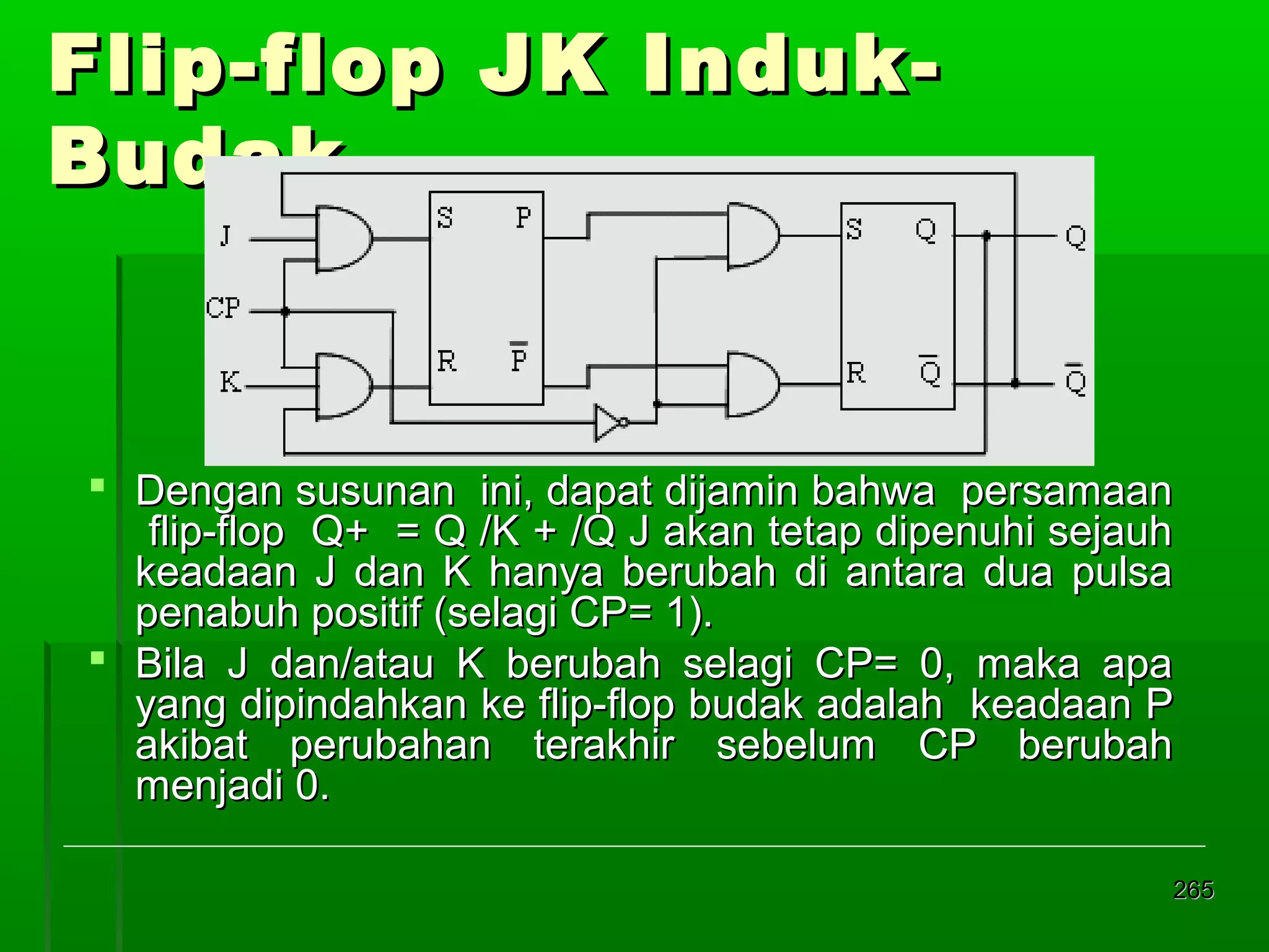Flip-flop JK IndukBudak

 Dengan susunan ini, dapat dijamin bahwa persamaan
flip-flop Q+ = Q /K + /Q J akan tetap dipenuhi sejauh
keadaan J dan K hanya berubah di antara dua pulsa
penabuh positif (selagi CP= 1).
 Bila J dan/atau K berubah selagi CP= 0, maka apa
yang dipindahkan ke flip-flop budak adalah keadaan P
akibat perubahan terakhir sebelum CP berubah
menjadi 0.
265

 