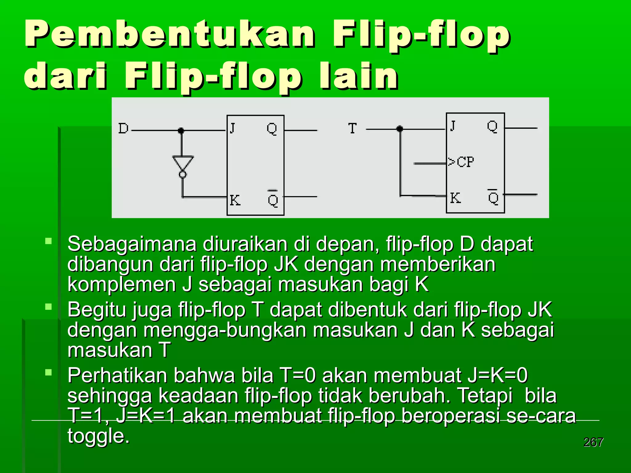 Pembentukan Flip-flop
dari Flip-flop lain

 Sebagaimana diuraikan di depan, flip-flop D dapat
dibangun dari flip-flop JK dengan memberikan
komplemen J sebagai masukan bagi K
 Begitu juga flip-flop T dapat dibentuk dari flip-flop JK
dengan mengga-bungkan masukan J dan K sebagai
masukan T
 Perhatikan bahwa bila T=0 akan membuat J=K=0
sehingga keadaan flip-flop tidak berubah. Tetapi bila
T=1, J=K=1 akan membuat flip-flop beroperasi se-cara
toggle.
267

 