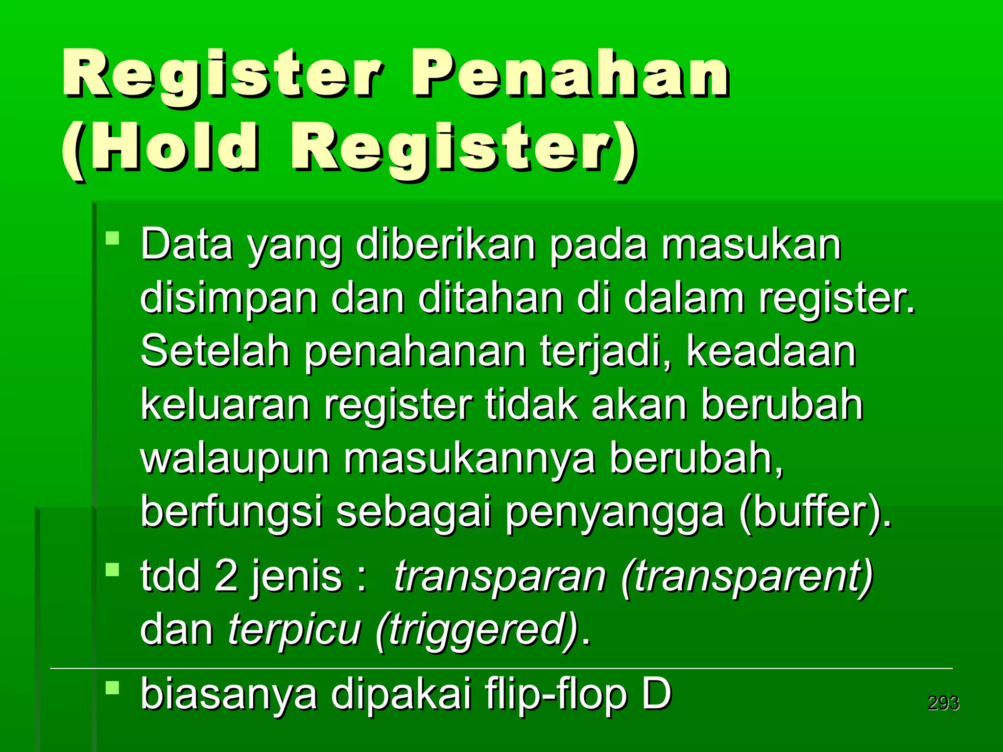 Re gister Penahan
(Hold Re gister)
 Data yang diberikan pada masukan
disimpan dan ditahan di dalam register.
Setelah penahanan terjadi, keadaan
keluaran register tidak akan berubah
walaupun masukannya berubah,
berfungsi sebagai penyangga (buffer).
 tdd 2 jenis : transparan (transparent)
dan terpicu (triggered).
 biasanya dipakai flip-flop D
293

 