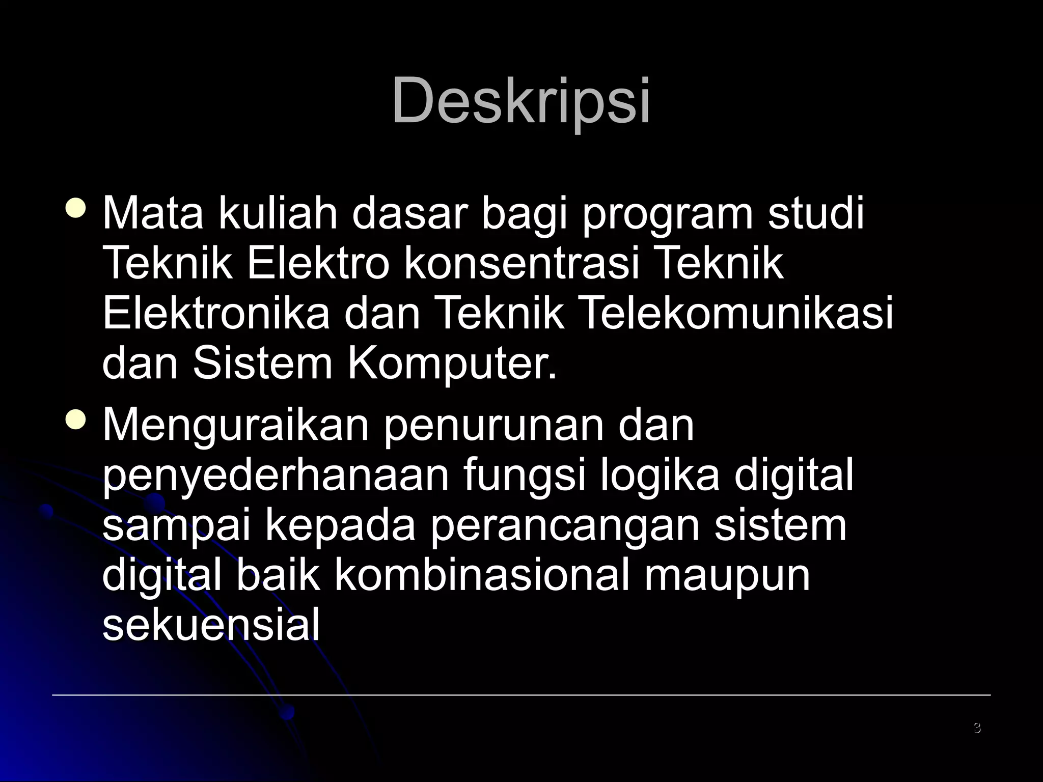 Deskripsi
 Mata

kuliah dasar bagi program studi
Teknik Elektro konsentrasi Teknik
Elektronika dan Teknik Telekomunikasi
dan Sistem Komputer.
 Menguraikan penurunan dan
penyederhanaan fungsi logika digital
sampai kepada perancangan sistem
digital baik kombinasional maupun
sekuensial
3

 