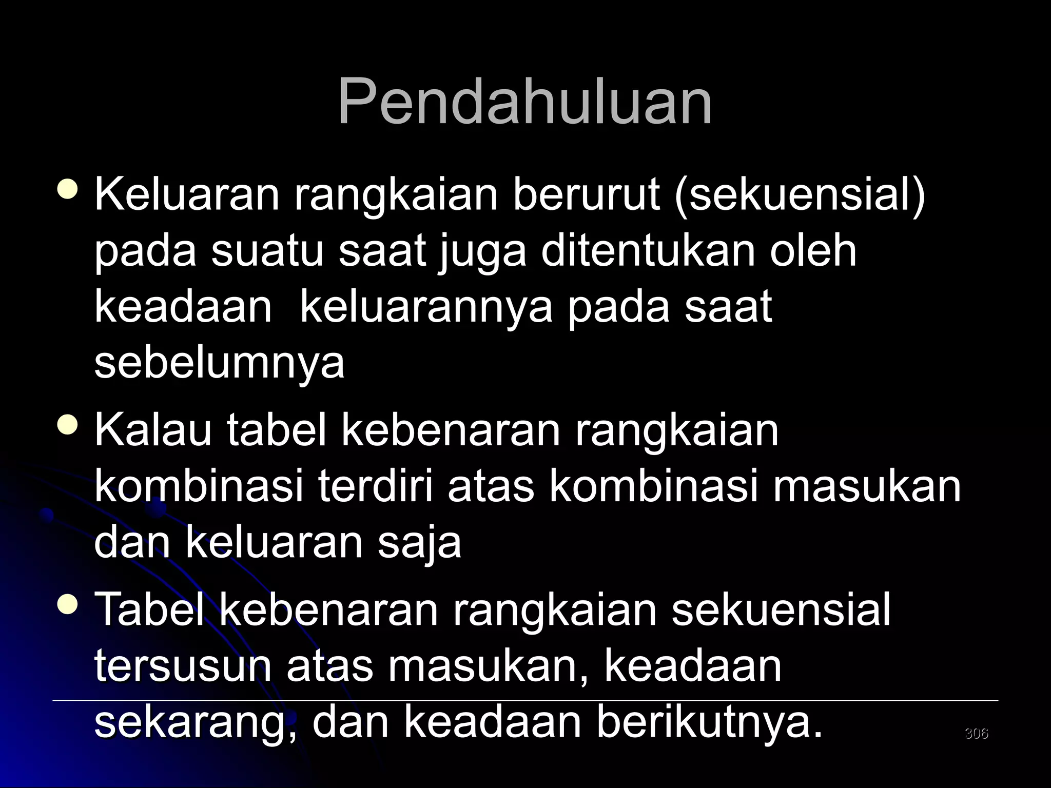 Pendahuluan
 Keluaran

rangkaian berurut (sekuensial)
pada suatu saat juga ditentukan oleh
keadaan keluarannya pada saat
sebelumnya
 Kalau tabel kebenaran rangkaian
kombinasi terdiri atas kombinasi masukan
dan keluaran saja
 Tabel kebenaran rangkaian sekuensial
tersusun atas masukan, keadaan
sekarang, dan keadaan berikutnya.

306

 