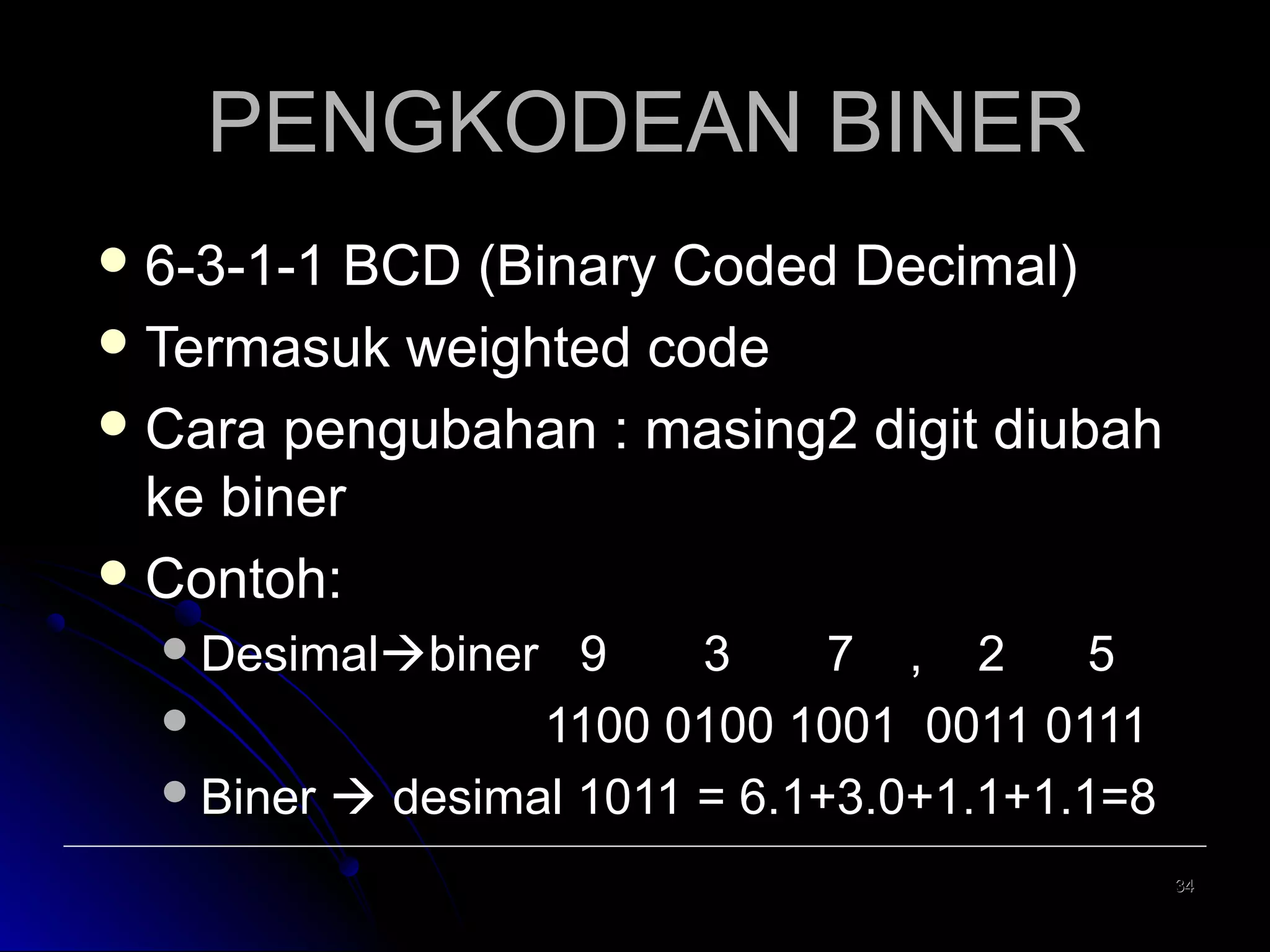 PENGKODEAN BINER
 6-3-1-1

BCD (Binary Coded Decimal)
 Termasuk weighted code
 Cara pengubahan : masing2 digit diubah
ke biner
 Contoh:
 Desimalbiner

9
3
7 , 2
5

1100 0100 1001 0011 0111
 Biner  desimal 1011 = 6.1+3.0+1.1+1.1=8
34

 