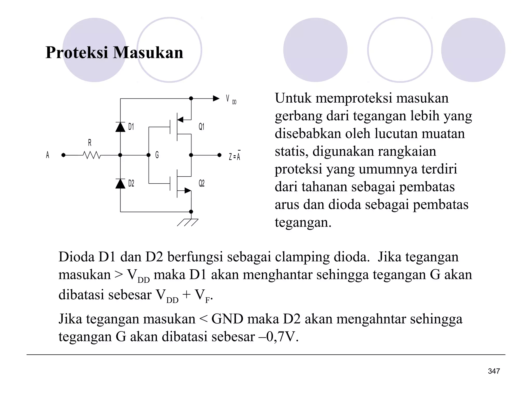 Proteksi Masukan
V
D1

Q1

R
A

_
Z=A

G
D2

DD

Q2

Untuk memproteksi masukan
gerbang dari tegangan lebih yang
disebabkan oleh lucutan muatan
statis, digunakan rangkaian
proteksi yang umumnya terdiri
dari tahanan sebagai pembatas
arus dan dioda sebagai pembatas
tegangan.

Dioda D1 dan D2 berfungsi sebagai clamping dioda. Jika tegangan
masukan > VDD maka D1 akan menghantar sehingga tegangan G akan
dibatasi sebesar VDD + VF.
Jika tegangan masukan < GND maka D2 akan mengahntar sehingga
tegangan G akan dibatasi sebesar –0,7V.
347

 