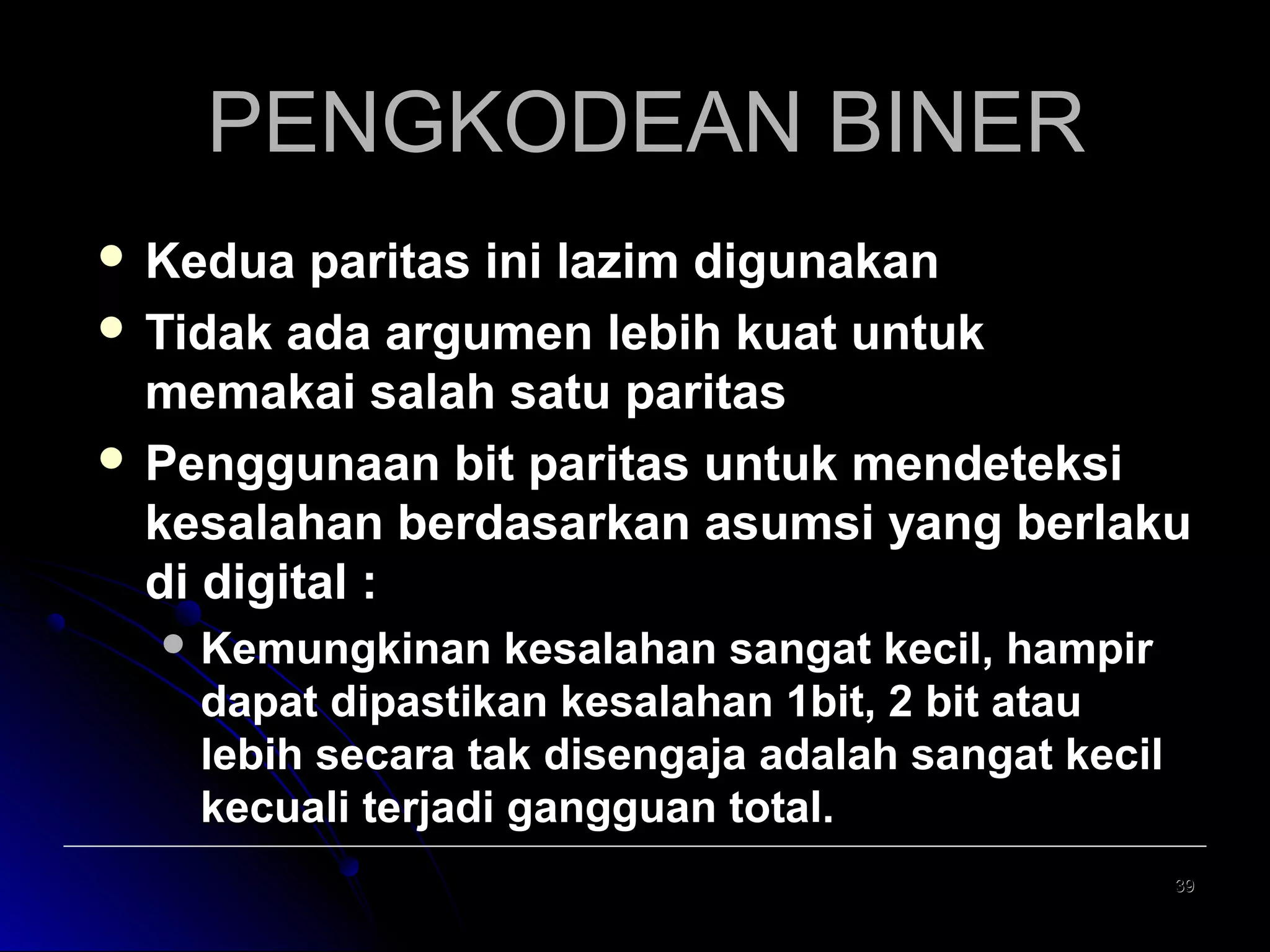 PENGKODEAN BINER
 Kedua

paritas ini lazim digunakan
 Tidak ada argumen lebih kuat untuk
memakai salah satu paritas
 Penggunaan bit paritas untuk mendeteksi
kesalahan berdasarkan asumsi yang berlaku
di digital :
 Kemungkinan

kesalahan sangat kecil, hampir
dapat dipastikan kesalahan 1bit, 2 bit atau
lebih secara tak disengaja adalah sangat kecil
kecuali terjadi gangguan total.
39

 
