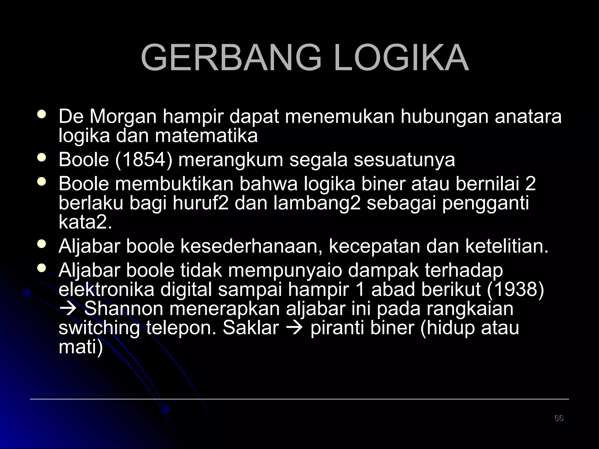 GERBANG LOGIKA







De Morgan hampir dapat menemukan hubungan anatara
logika dan matematika
Boole (1854) merangkum segala sesuatunya
Boole membuktikan bahwa logika biner atau bernilai 2
berlaku bagi huruf2 dan lambang2 sebagai pengganti
kata2.
Aljabar boole kesederhanaan, kecepatan dan ketelitian.
Aljabar boole tidak mempunyaio dampak terhadap
elektronika digital sampai hampir 1 abad berikut (1938)
 Shannon menerapkan aljabar ini pada rangkaian
switching telepon. Saklar  piranti biner (hidup atau
mati)

66

 