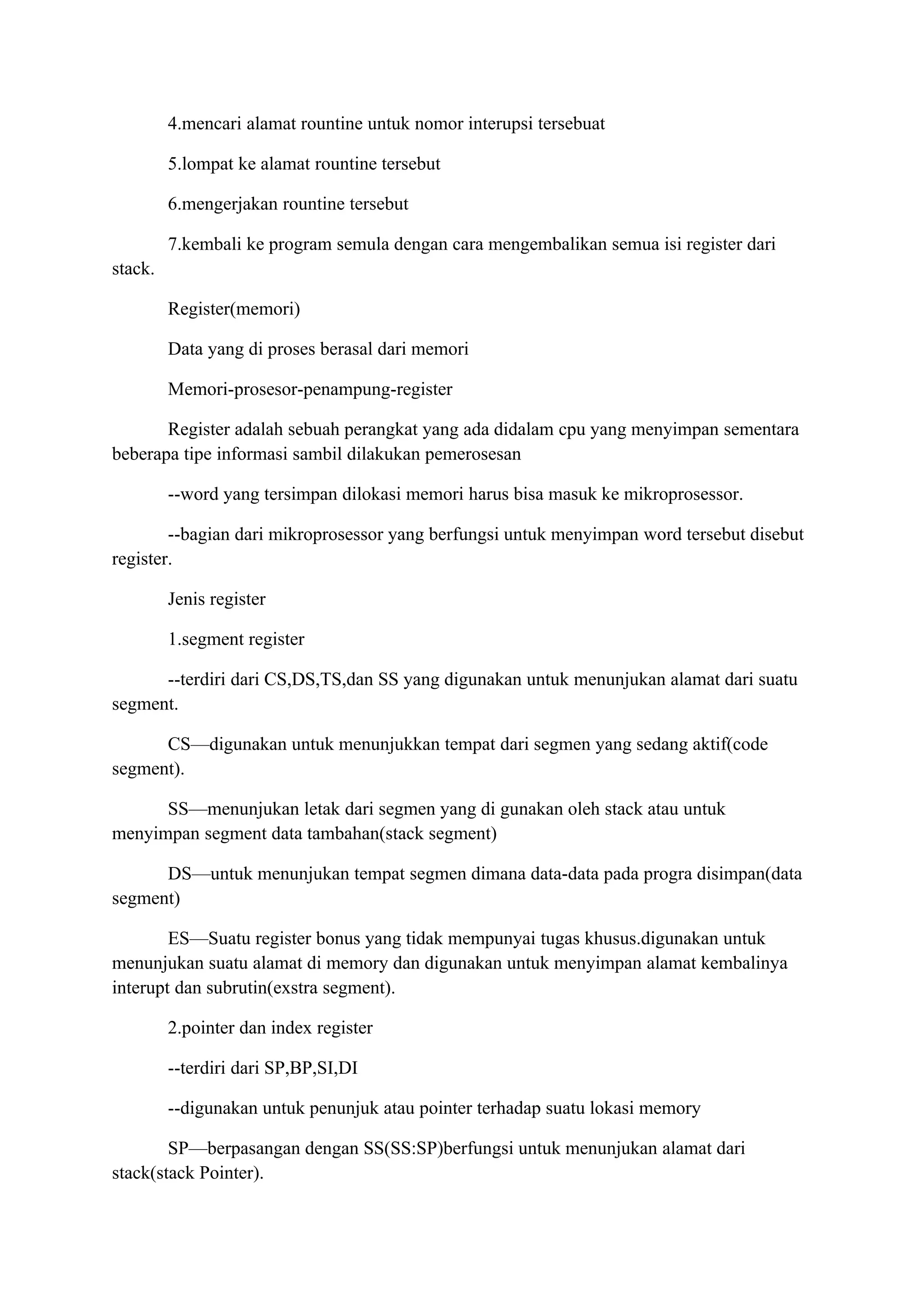 4.mencari alamat rountine untuk nomor interupsi tersebuat

         5.lompat ke alamat rountine tersebut

         6.mengerjakan rountine tersebut

         7.kembali ke program semula dengan cara mengembalikan semua isi register dari
stack.

         Register(memori)

         Data yang di proses berasal dari memori

         Memori-prosesor-penampung-register

       Register adalah sebuah perangkat yang ada didalam cpu yang menyimpan sementara
beberapa tipe informasi sambil dilakukan pemerosesan

         --word yang tersimpan dilokasi memori harus bisa masuk ke mikroprosessor.

        --bagian dari mikroprosessor yang berfungsi untuk menyimpan word tersebut disebut
register.

         Jenis register

         1.segment register

      --terdiri dari CS,DS,TS,dan SS yang digunakan untuk menunjukan alamat dari suatu
segment.

      CS—digunakan untuk menunjukkan tempat dari segmen yang sedang aktif(code
segment).

      SS—menunjukan letak dari segmen yang di gunakan oleh stack atau untuk
menyimpan segment data tambahan(stack segment)

      DS—untuk menunjukan tempat segmen dimana data-data pada progra disimpan(data
segment)

        ES—Suatu register bonus yang tidak mempunyai tugas khusus.digunakan untuk
menunjukan suatu alamat di memory dan digunakan untuk menyimpan alamat kembalinya
interupt dan subrutin(exstra segment).

         2.pointer dan index register

         --terdiri dari SP,BP,SI,DI

         --digunakan untuk penunjuk atau pointer terhadap suatu lokasi memory

        SP—berpasangan dengan SS(SS:SP)berfungsi untuk menunjukan alamat dari
stack(stack Pointer).
 