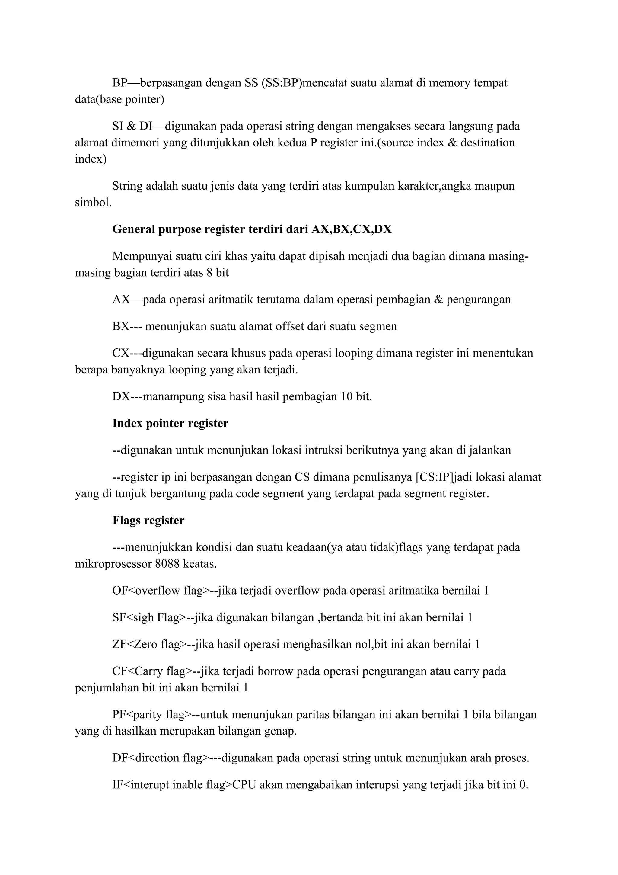BP—berpasangan dengan SS (SS:BP)mencatat suatu alamat di memory tempat
data(base pointer)

       SI & DI—digunakan pada operasi string dengan mengakses secara langsung pada
alamat dimemori yang ditunjukkan oleh kedua P register ini.(source index & destination
index)

          String adalah suatu jenis data yang terdiri atas kumpulan karakter,angka maupun
simbol.

          General purpose register terdiri dari AX,BX,CX,DX

      Mempunyai suatu ciri khas yaitu dapat dipisah menjadi dua bagian dimana masing-
masing bagian terdiri atas 8 bit

          AX—pada operasi aritmatik terutama dalam operasi pembagian & pengurangan

          BX--- menunjukan suatu alamat offset dari suatu segmen

       CX---digunakan secara khusus pada operasi looping dimana register ini menentukan
berapa banyaknya looping yang akan terjadi.

          DX---manampung sisa hasil hasil pembagian 10 bit.

          Index pointer register

          --digunakan untuk menunjukan lokasi intruksi berikutnya yang akan di jalankan

       --register ip ini berpasangan dengan CS dimana penulisanya [CS:IP]jadi lokasi alamat
yang di tunjuk bergantung pada code segment yang terdapat pada segment register.

          Flags register

      ---menunjukkan kondisi dan suatu keadaan(ya atau tidak)flags yang terdapat pada
mikroprosessor 8088 keatas.

          OF<overflow flag>--jika terjadi overflow pada operasi aritmatika bernilai 1

          SF<sigh Flag>--jika digunakan bilangan ,bertanda bit ini akan bernilai 1

          ZF<Zero flag>--jika hasil operasi menghasilkan nol,bit ini akan bernilai 1

      CF<Carry flag>--jika terjadi borrow pada operasi pengurangan atau carry pada
penjumlahan bit ini akan bernilai 1

       PF<parity flag>--untuk menunjukan paritas bilangan ini akan bernilai 1 bila bilangan
yang di hasilkan merupakan bilangan genap.

          DF<direction flag>---digunakan pada operasi string untuk menunjukan arah proses.

          IF<interupt inable flag>CPU akan mengabaikan interupsi yang terjadi jika bit ini 0.
 