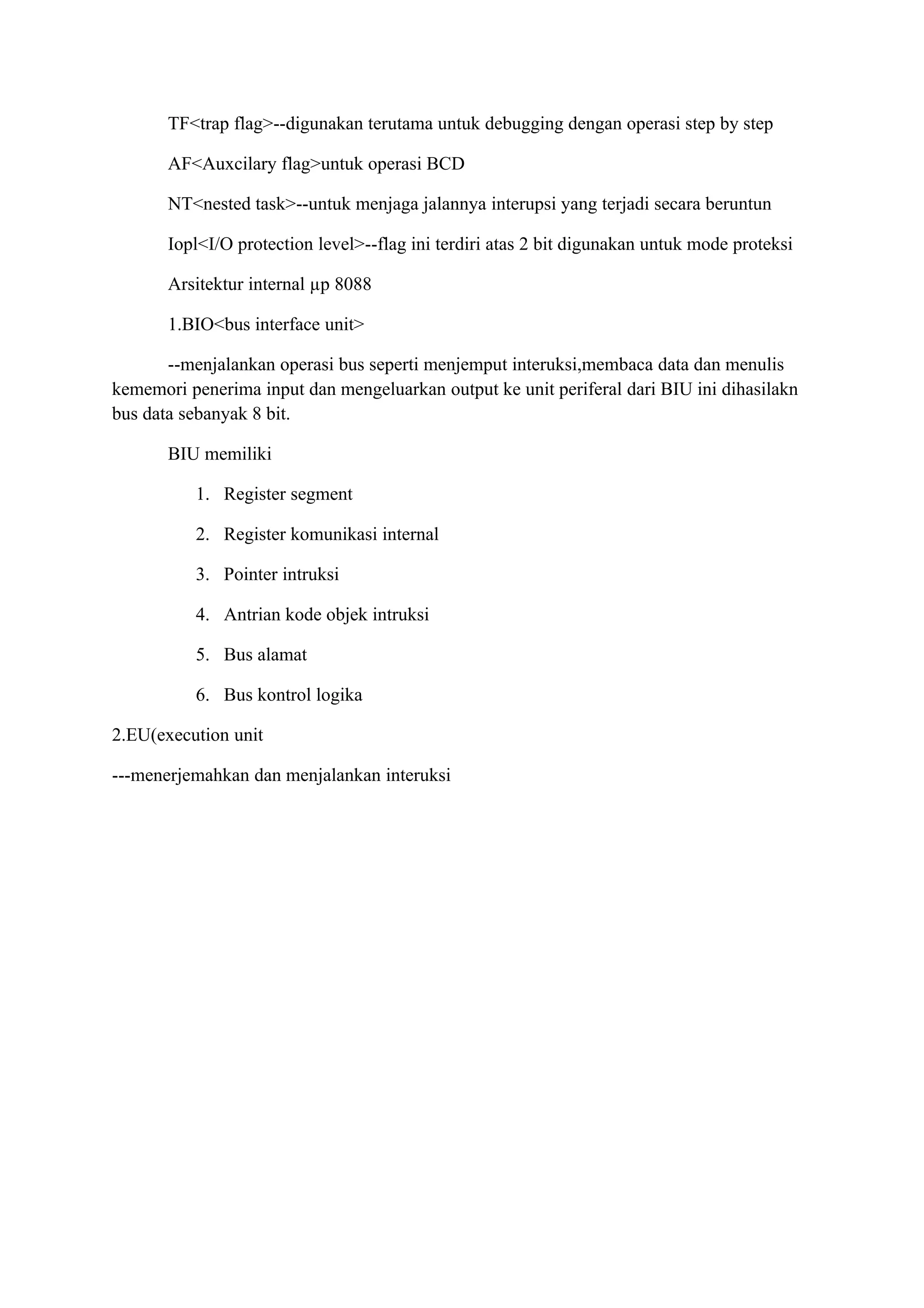 TF<trap flag>--digunakan terutama untuk debugging dengan operasi step by step

       AF<Auxcilary flag>untuk operasi BCD

       NT<nested task>--untuk menjaga jalannya interupsi yang terjadi secara beruntun

       Iopl<I/O protection level>--flag ini terdiri atas 2 bit digunakan untuk mode proteksi

       Arsitektur internal µp 8088

       1.BIO<bus interface unit>

       --menjalankan operasi bus seperti menjemput interuksi,membaca data dan menulis
kememori penerima input dan mengeluarkan output ke unit periferal dari BIU ini dihasilakn
bus data sebanyak 8 bit.

       BIU memiliki

          1. Register segment

          2. Register komunikasi internal

          3. Pointer intruksi

          4. Antrian kode objek intruksi

          5. Bus alamat

          6. Bus kontrol logika

2.EU(execution unit

---menerjemahkan dan menjalankan interuksi
 