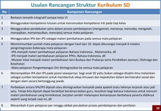 Usulan Rancangan Struktur Kurikulum SD
No                                             Komponen Rancangan
1    Berbasis tematik-integratif sampai kelas VI
2    Menggunakan kompetensi lulusan untuk merumuskan kompetensi inti pada tiap kelas
3    Menggunakan pendekatan sains dalam proses pembelajaran [mengamati, menanya, mencoba, mengolah,
     menyajikan, menyimpulkan, mencipta] semua mata pelajaran
4    Menggunakan IPA dan IPS sebagai materi pembahasan pada semua mata pelajaran
5    Meminimumkan jumlah mata pelajaran dengan hasil dari 10 dapat dikurangai menjadi 6 melalui
     pengintegrasian beberapa mata pelajaran:
     -IPA menjadi materi pembahasan pelajaran Bahasa Indonesia , Matematika, dll
     -IPS menjadi materi pembahasan pelajaran PPKn, Bahasa Indonesia, dll
     -Muatan lokal menjadi materi pembahasan Seni Budaya dan Prakarya serta Pendidikan Jasmani, Olahraga dan
     Kesehatan
     -Mata pelajaran Pengembangan Diri diintegrasikan ke semua mata pelajaran
6    Menempatkan IPA dan IPS pada posisi sewajarnya bagi anak SD yaitu bukan sebagai disiplin ilmu melainkan
     sebagai sumber kompetensi untuk membentuk sikap ilmuwan dan kepedulian dalam berinteraksi sosial dan
     dengan alam secara bertanggung jawab.
7    Perbedaan antara IPA/IPS dipisah atau diintegrasikan hanyalah pada apakah buku teksnya terpisah atau jadi
     satu. Tetapi bila dipisah dapat berakibat beratnya beban guru, kesulitan bagi bahasa Indonesia untuk mencari
     materi pembahasan yang kontekstual, berjalan sendiri melampaui kemampuan berbahasa peserta didiknya
     seperti yang terjadi saat ini, dll
8    Menambah 4 jam pelajaran per minggu akibat perubahan proses pembelajaran dan penilaian
                                                                                                                39
 