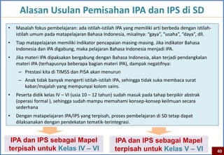 Alasan Usulan Pemisahan IPA dan IPS di SD
•   Masalah fokus pembelajaran: ada istilah-istilah IPA yang memiliki arti berbeda dengan istilah-
    istilah umum pada matapelajaran Bahasa Indonesia, misalnya: “gaya”, “usaha”, “daya”, dll.
•   Tiap matapelajaran memiliki indikator pencapaian masing-masing. Jika indikator Bahasa
    Indonesia dan IPA digabung, maka pelajaran Bahasa Indonesia menjadi IPA.
•   Jika materi IPA dipaksakan bergabung dengan Bahasa Indonesia, akan terjadi pendangkalan
    materi IPA (terhapusnya beberapa bagian materi IPA), dampak negatifnya:
     – Prestasi kita di TIMSS dan PISA akan menurun
     – Anak tidak banyak mengerti istilah-istilah IPA, sehingga tidak suka membaca surat
       kabar/majalah yang mempunyai kolom sains.
•   Peserta didik kelas IV – VI (usia 10 – 12 tahun) sudah masuk pada tahap berpikir abstrak
    (operasi formal ), sehingga sudah mampu memahami konsep-konsep keilmuan secara
    sederhana
•   Dengan matapelajaran IPA/IPS yang terpisah, proses pembelajaran di SD tetap dapat
    dilaksanakan dengan pendekatan tematik-terintegrasi.


 IPA dan IPS sebagai Mapel                         IPA dan IPS sebagai Mapel
terpisah untuk Kelas IV – VI                       terpisah untuk Kelas V – VI                       40
 