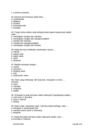 UKK/BIO/2SMA Page 10 of 11
c. Lumbricus terestris
44. Anemon laut termasuk dalam filum ....
a. Coelenterata
d. Mollusca
b. Porifera
e. Echinodermata
c. Annelida
45. Fungsi kedua antena yang terdapat pada bagian kepala siput adalah
untuk ….
a. menangkap mangsa dan membau
b. menangkap mangsa dan sebagai penglihat
c. meraba dan membau
d. meraba dan sebagai penglihat
e. menangkap mangsa dan meraba
46. Katak dan ikan melakukan pembuahan secara ....
a. internal
d. saluran telur
b. dalam tubuh
e. rahim
c. eksternal
47. Reptilia bernapas dengan ....
a. insang
d. paru-paru
b. kantong udara
e. kulit
c. pundi-pundi udara
48. Tubuh yang terlindungi oleh bulu-bulu merupakan ciri dari ....
a.Pisces
d. Aves
b. mamalia
e. Amphibia
c. reptilia
49.. Di bawah ini yang termasuk dalam kelompok Cephalopoda adalah....
a. cumi-cumi d. ubur-ubur
b. siput e. bekicot
c. kerang
50. Selain untuk melindungi tubuh, kulit tipis katak berfungsi untuk ....
a. bernapas d. berkembang biak
b. memberi warna tubuh e. berenang
c. bergerak
51. Kadal dan tokek termasuk dalam kelompok reptilia, ordo ....
a.Crocodila d. Chelonia
 