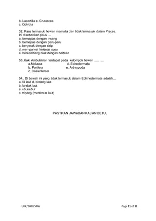 UKK/BIO/2SMA Page 11 of 11
b. Lacertilia e. Crustacea
c. Ophidia
52. Paus termasuk hewan mamalia dan tidak termasuk dalam Pisces.
Ini disebabkan paus ....
a. bernapas dengan insang
b. bernapas dengan paru-paru
c. bergerak dengan sirip
d. mempunyai kelenjar susu
e. berkembang biak dengan bertelur
53..Kaki Ambulakral terdapat pada kelompok hewan ...... ....
a.Molusca d. Ecinodermata
b. Porifera e. Arthropoda
c. Coelenterata
54.. Di bawah ini yang tidak termasuk dalam Echinodermata adalah....
a. lili laut d. bintang laut
b. landak laut
e. ubur-ubur
c. tripang (mentimun laut)
PASTIKAN JAWABAN KALIAN BETUL
 