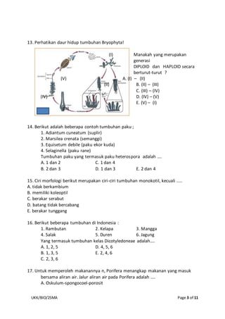 UKK/BIO/2SMA Page 3 of 11
13. Perhatikan daur hidup tumbuhan Bryophyta!
(I) Manakah yang merupakan
generasi
DIPLOID dan HAPLOID secara
berturut-turut ?
(V) A. (I) – (II)
(II) B. (II) – (III)
C. (III) – (IV)
(IV) D. (IV) – (V)
E. (V) – (I)
(III)
14. Berikut adalah beberapa contoh tumbuhan paku ;
1. Adiantum cuneatum (suplir)
2. Marsilea crenata (semanggi)
3. Equisetum debile (paku ekor kuda)
4. Selaginella (paku rane)
Tumbuhan paku yang termasuk paku heterospora adalah ....
A. 1 dan 2 C. 1 dan 4
B. 2 dan 3 D. 1 dan 3 E. 2 dan 4
15. Ciri morfologi berikut merupakan ciri-ciri tumbuhan monokotil, kecuali .....
A. tidak berkambium
B. memiliki koleoptil
C. berakar serabut
D. batang tidak bercabang
E. berakar tunggang
16. Berikut beberapa tumbuhan di Indonesia :
1. Rambutan 2. Kelapa 3. Mangga
4. Salak 5. Duren 6. Jagung
Yang termasuk tumbuhan kelas Dicotyledoneae adalah....
A. 1, 2, 5 D. 4, 5, 6
B. 1, 3, 5 E. 2, 4, 6
C. 2, 3, 6
17. Untuk memperoleh makanannya n, Porifera menangkap makanan yang masuk
bersama aliran air. Jalur aliran air pada Porifera adalah ....
A. Oskulum-spongocoel-porosit
 