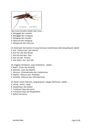 UKK/BIO/2SMA Page 5 of 11
Tipe mulut tersebut adalah tipe mulut ….
A. Menggigit dan menjilat
B. Menggigit dan mengisap
C. Mengisap dan menjilat
D. Menusuk dan mengisap
E. Mengunyah dan menusuk
23. Kelompok ikan berikut ini yang termasuk Condrichtyes (bertulang Rawan) adalah
A. Ikan Hamour dan ikan Salmon
B. Ikan Pari dan ikan Mujair
C. Ikan Hiu dan ikan Paus
D. Ikan Hiu dan Piranha
E. Ikan Gabus dan ikan Lele
24. Anggota Vertebrata yang Poikiloterm adalah….
A. Reptil , Pisces dan Amphibi
B. Mamalia , Aves dan Reptilia
C. Molusca , Echinodermata dan Coelenterata
D. Reptilia , Molusca dan Amphibia
E. Annelida , Molusca dan Echinodermata
25. Dalam rantai makanan, yang berperan sebagai Detritivora adalah ….
A. cacing , semut , rayap
B. Zooplankton dan bakteri
C. Tumbuhan hijau dan jamur
D. Tumbuhan hijau dan fitoplankton
E. Bakteri dan jamur
 