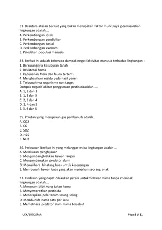 UKK/BIO/2SMA Page 8 of 11
33. Di antara alasan berikut yang bukan merupakan faktor munculnya permasalahan
lingkungan adalah….
A. Perkembangan iptek
B. Perkembangan pendidikan
C. Perkembangan sosial
D. Perkembangan ekonomi
E. Peledakan populasi manusia
34. Berikut ini adalah beberapa dampak negatifaktivitas manusia terhadap lingkungan :
1. Berkurangnya kesuburan tanah
2. Resistensi hama
3. Kepunahan flora dan fauna tertentu
4. Menghasilkan residu pada hasil panen
5. Terbunuhnya organisme non target
Dampak negatif akibat penggunaan pestisidaadalah ….
A. 1, 2 dan 3
B. 1, 3 dan 5
C. 2, 3 dan 4
D. 2, 4 dan 5
E. 3, 4 dan 5
35. Polutan yang merupakan gas pembunuh adalah…
A. CO2
B. CO
C. SO2
D. H2S
E. NO2
36. Perbuatan berikut ini yang melanggar etika lingkungan adalah …
A. Melakukan penghijauan
B. Mengembangbiakkan hewan langka
C. Mengembangkan predator alami
D. Memelihara binatang buas untuk kesenangan
E. Membunuh hewan buas yang akan menerkamseorang anak
37. Tindakan yang dapat dilakukan petani untukmelawan hama tanpa merusak
lingkungan adalah….
A. Menanam bibit yang tahan hama
B. Menyemprotkan pestisida
C. Menerapkan pola tanam selang-seling
D. Membunuh hama satu per satu
E. Memelihara predator alami hama tersebut
 