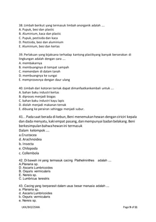 UKK/BIO/2SMA Page 9 of 11
38. Limbah berikut yang termasuk limbah anorganik adalah ….
A. Pupuk, besi dan plastic
B. Aluminium, kaca dan plastic
C. Pupuk, pestisida dan kaca
D. Pestisida, besi dan aluminium
E. Aluminium, besi dan kertas
39. Perlakuan yang bijaksana terhadap kantong plastikyang banyak berserakan di
lingkungan adalah dengan cara ….
A. membakarnya
B. membuangnya di tempat sampah
C. memendam di dalam tanah
D. membuangnya ke sungai
E. memprosesnya dengan daur ulang
40. Limbah dari kotoran ternak dapat dimanfaatkankembali untuk ….
A. bahan baku industri kertas
B. diproses menjadi biogas
C. bahan baku industri kayu lapis
D. diolah menjadi makanan ternak
E. dibuang ke perairan sehingga menjadi subur.
41. . Pada saat berada di kebun, Beni menemukan hewan dengan ciriciri kepala
dan dada menyatu, kakiempat pasang, dan mempunyai badan belakang. Beni
berkesimpulan bahwa hewan ini termasuk
Dalam kelompok ....
a.Crustacea
d. Arachnoidea
b. Insecta
e. Chilopoda
c. Collembola
42. Di bawah ini yang termasuk cacing Plathelminthes adalah ....
A.Planaria sp.
D. Ascaris Lumbricoides
B. Oxyuris vermicularis
E. Nereis sp.
C. Lumbricus terestris
43. Cacing yang berparasit dalam usus besar manusia adalah ....
a. Planaria sp.
d. Ascaris Lumbricoides
b. Oxyuris vermicularis
e. Nereis sp.
 
