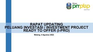 RAPAT UPDATING
PELUANG INVESTASI / INVESTMENT PROJECT
READY TO OFFER (I-PRO)
Malang, 4 Agustus 2022
 