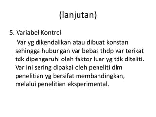 (lanjutan) 
5. Variabel Kontrol 
Var yg dikendalikan atau dibuat konstan 
sehingga hubungan var bebas thdp var terikat 
tdk dipengaruhi oleh faktor luar yg tdk diteliti. 
Var ini sering dipakai oleh peneliti dlm 
penelitian yg bersifat membandingkan, 
melalui penelitian eksperimental. 
 