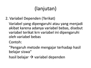 (lanjutan) 
2. Variabel Dependen (Terikat) 
Variabel yang dipengaruhi atau yang menjadi 
akibat karena adanya variabel bebas, disebut 
variabel terikat krn variabel ini dipengaruhi 
oleh variabel bebas 
Contoh: 
“Pengaruh metode mengajar terhadap hasil 
belajar siswa” 
hasil belajar  variabel dependen 
 