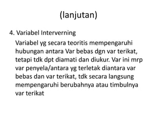 (lanjutan) 
4. Variabel Interverning 
Variabel yg secara teoritis mempengaruhi 
hubungan antara Var bebas dgn var terikat, 
tetapi tdk dpt diamati dan diukur. Var ini mrp 
var penyela/antara yg terletak diantara var 
bebas dan var terikat, tdk secara langsung 
mempengaruhi berubahnya atau timbulnya 
var terikat 
 