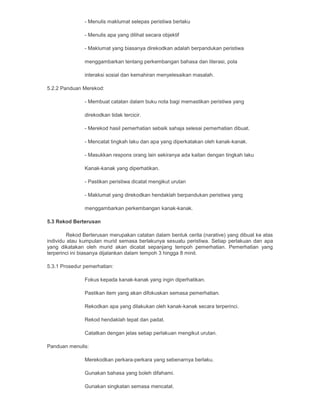 - Menulis maklumat selepas peristiwa berlaku
- Menulis apa yang dilihat secara objektif
- Maklumat yang biasanya direkodkan adalah berpandukan peristiwa
menggambarkan tentang perkembangan bahasa dan literasi, pola
interaksi sosial dan kemahiran menyelesaikan masalah.
5.2.2 Panduan Merekod:
- Membuat catatan dalam buku nota bagi memastikan peristiwa yang
direkodkan tidak tercicir.
- Merekod hasil pemerhatian sebaik sahaja selesai pemerhatian dibuat.
- Mencatat tingkah laku dan apa yang diperkatakan oleh kanak-kanak.
- Masukkan respons orang lain sekiranya ada kaitan dengan tingkah laku
Kanak-kanak yang diperhatikan.
- Pastikan peristiwa dicatat mengikut urutan
- Maklumat yang direkodkan hendaklah berpandukan peristiwa yang
menggambarkan perkembangan kanak-kanak.
5.3 Rekod Berterusan
Rekod Berterusan merupakan catatan dalam bentuk cerita (narative) yang dibuat ke atas
individu atau kumpulan murid semasa berlakunya sesuatu peristiwa. Setiap perlakuan dan apa
yang dikatakan oleh murid akan dicatat sepanjang tempoh pemerhatian. Pemerhatian yang
terperinci ini biasanya dijalankan dalam tempoh 3 hingga 8 minit.
5.3.1 Prosedur pemerhatian:
Fokus kepada kanak-kanak yang ingin diperhatikan.
Pastikan item yang akan difokuskan semasa pemerhatian.
Rekodkan apa yang dilakukan oleh kanak-kanak secara terperinci.
Rekod hendaklah tepat dan padat.
Catatkan dengan jelas setiap perlakuan mengikut urutan.
Panduan menulis:
Merekodkan perkara-perkara yang sebenarnya berlaku.
Gunakan bahasa yang boleh difahami.
Gunakan singkatan semasa mencatat.
 