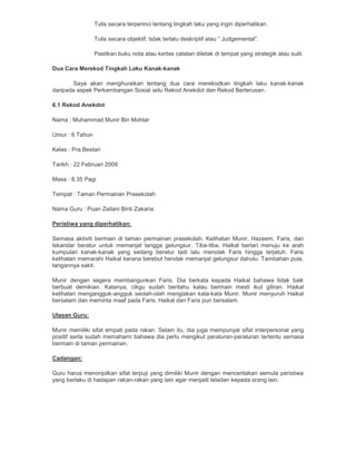 Tulis secara terperinci tentang tingkah laku yang ingin diperhatikan.
Tulis secara objektif, tidak terlalu deskriptif atau “ Judgemental”.
Pastikan buku nota atau kertas catatan diletak di tempat yang strategik atau sulit.
Dua Cara Merekod Tingkah Laku Kanak-kanak
Saya akan menghuraikan tentang dua cara merekodkan tingkah laku kanak-kanak
daripada aspek Perkembangan Sosial iaitu Rekod Anekdot dan Rekod Berterusan.
6.1 Rekod Anekdot
Nama : Muhammad Munir Bin Mohtar
Umur : 6 Tahun
Kelas : Pra Bestari
Tarikh : 22 Februari 2009
Masa : 8.35 Pagi
Tempat : Taman Permainan Prasekolah
Nama Guru : Puan Zailani Binti Zakaria
Peristiwa yang diperhatikan:
Semasa aktiviti bermain di taman permainan prasekolah. Kelihatan Munir, Hazeem, Faris, dan
Iskandar beratur untuk memanjat tangga gelungsur. Tiba-tiba, Haikal berlari menuju ke arah
kumpulan kanak-kanak yang sedang beratur tadi lalu menolak Faris hingga terjatuh. Faris
kelihatan memarahi Haikal kerana berebut hendak memanjat gelungsur dahulu. Tambahan pula,
tangannya sakit.
Munir dengan segera membangunkan Faris. Dia berkata kepada Haikal bahawa tidak baik
berbuat demikian. Katanya, cikgu sudah beritahu kalau bermain mesti ikut giliran. Haikal
kelihatan mengangguk-angguk seolah-olah mengiakan kata-kata Munir. Munir menyuruh Haikal
bersalam dan meminta maaf pada Faris. Haikal dan Faris pun bersalam.
Ulasan Guru:
Munir memiliki sifat empati pada rakan. Selain itu, dia juga mempunyai sifat interpersonal yang
positif serta sudah memahami bahawa dia perlu mengikut peraturan-peraturan tertentu semasa
bermain di taman permainan.
Cadangan:
Guru harus menonjolkan sifat terpuji yang dimiliki Munir dengan menceritakan semula peristiwa
yang berlaku di hadapan rakan-rakan yang lain agar menjadi teladan kepada orang lain.
 